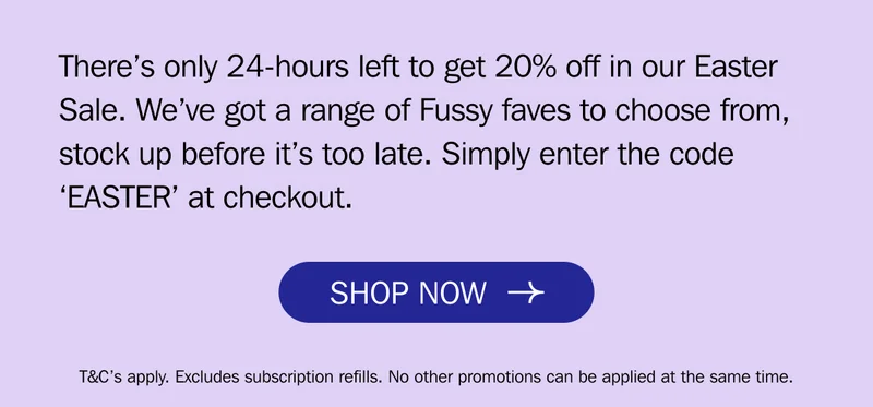 There’s only 24-hours left to get 20% off in our Easter Sale. We’ve got a range of Fussy faves to choose from, stock up before it’s too late. Simply enter the code ‘EASTER’ at checkout.