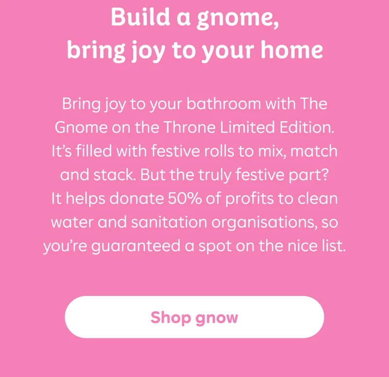 Build a gnome, bring joy to your home  Bring joy to your bathroom with The Gnome on the Throne Limited Edition. It’s filled with festive rolls to mix, match and stack. But the truly festive part? It helps donate 50% of profits to clean water and sanitation organisations, so you’re guaranteed a spot on the nice list.  Button: Shop now