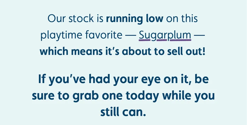 Our stock is running low on this playtime favorite — Sugarplum — which means it's about to sell out! If you've had your eye on it, be sure to grab one today while you still can.