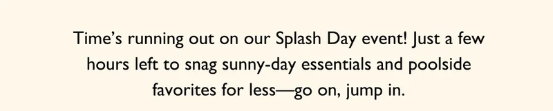 Time's running out on our Splash Day event! Just a few hours left to snag sunny-day essentials and poolside favorites for less-go on, jump in.