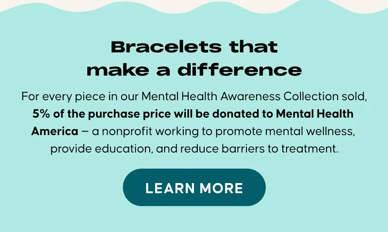 Bracelets that make a difference. For every piece in our Mental Health Awareness Collection sold, 5% of the purchase price will be donated to Mental Health America — a nonprofit working to promote mental wellness, provide education, and reduce barriers to treatment.