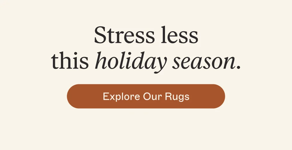 Stress less this holiday season. Explore Our Rugs