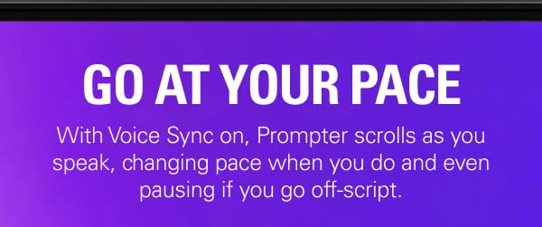 GO AT YOUR PACE - With Voice Sync on, Prompter scrolls as you speak, changing pace when you do and even pausing if you go off-script. Watch how it works.