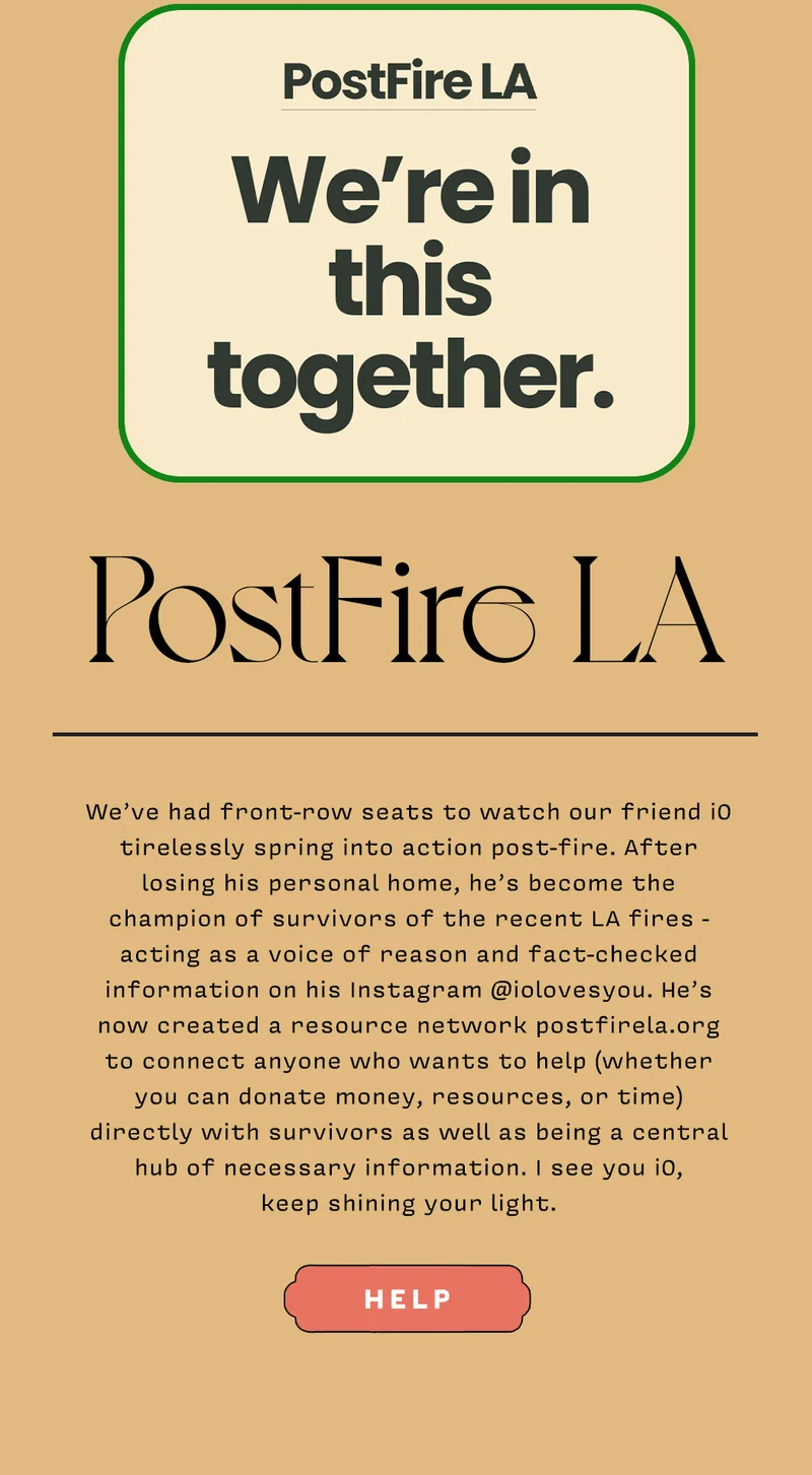 PostFire LA We’ve had front-row seats to watch our friend iO tirelessly spring into action post-fire. After losing his personal home, he’s become the champion of survivors of the recent LA fires - acting as a voice of reason and fact-checked information on his Instagram @iolovesyou. He’s now created a resource network postfirela.org to connect anyone who wants to help (whether you can donate money, resources, or time) directly with survivors as well as being a central hub of necessary information. I see you iO, keep shining your light. HELP