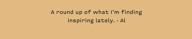A round up of what I’m finding inspiring lately. - Al