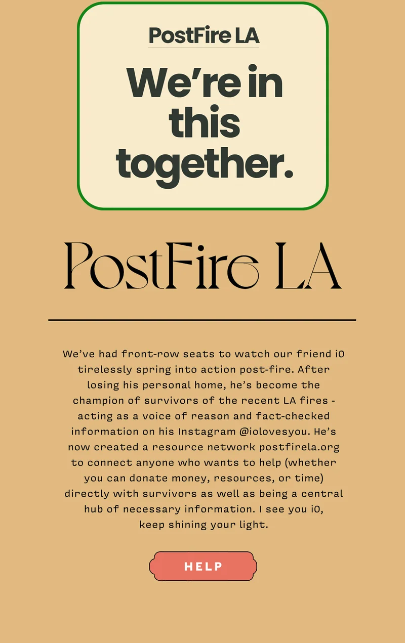 PostFire LA   We’ve had front-row seats to watch our friend iO tirelessly spring into action post-fire. After losing his personal home, he’s become the champion of survivors of the recent LA fires - acting as a voice of reason and fact-checked information on his Instagram @iolovesyou. He’s now created a resource network postfirela.org to connect anyone who wants to help (whether you can donate money, resources, or time) directly with survivors as well as being a central hub of necessary information. I see you iO,  keep shining your light.   HELP