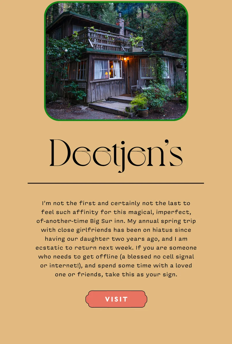 Deetjen’s   I’m not the first and certainly not the last to feel such affinity for this magical, imperfect, of-another-time Big Sur inn. My annual spring trip with close girlfriends has been on hiatus since having our daughter two years ago, and I am ecstatic to return next week. If you are someone who needs to get offline (a blessed no cell signal or internet!), and spend some time with a loved one or friends, take this as your sign.   VISIT