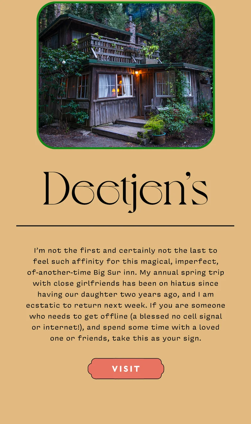 Deetjen’s I’m not the first and certainly not the last to feel such affinity for this magical, imperfect, of-another-time Big Sur inn. My annual spring trip with close girlfriends has been on hiatus since having our daughter two years ago, and I am ecstatic to return next week. If you are someone who needs to get offline (a blessed no cell signal or internet!), and spend some time with a loved one or friends, take this as your sign. VISIT