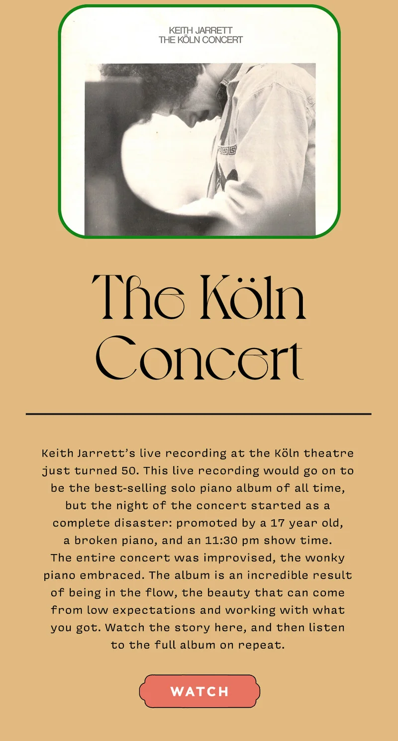 The Köln Concert Keith Jarrett’s live recording at the Köln theatre just turned 50. This live recording would go on to be the best-selling solo piano album of all time, but the night of the concert started as a complete disaster: promoted by a 17 year old, a broken piano, and an 11:30 pm show time. The entire concert was improvised, the wonky piano embraced. The album is an incredible result of being in the flow, the beauty that can come from low expectations and working with what you got. Watch the story here, and then listen to the full album on repeat. WATCH