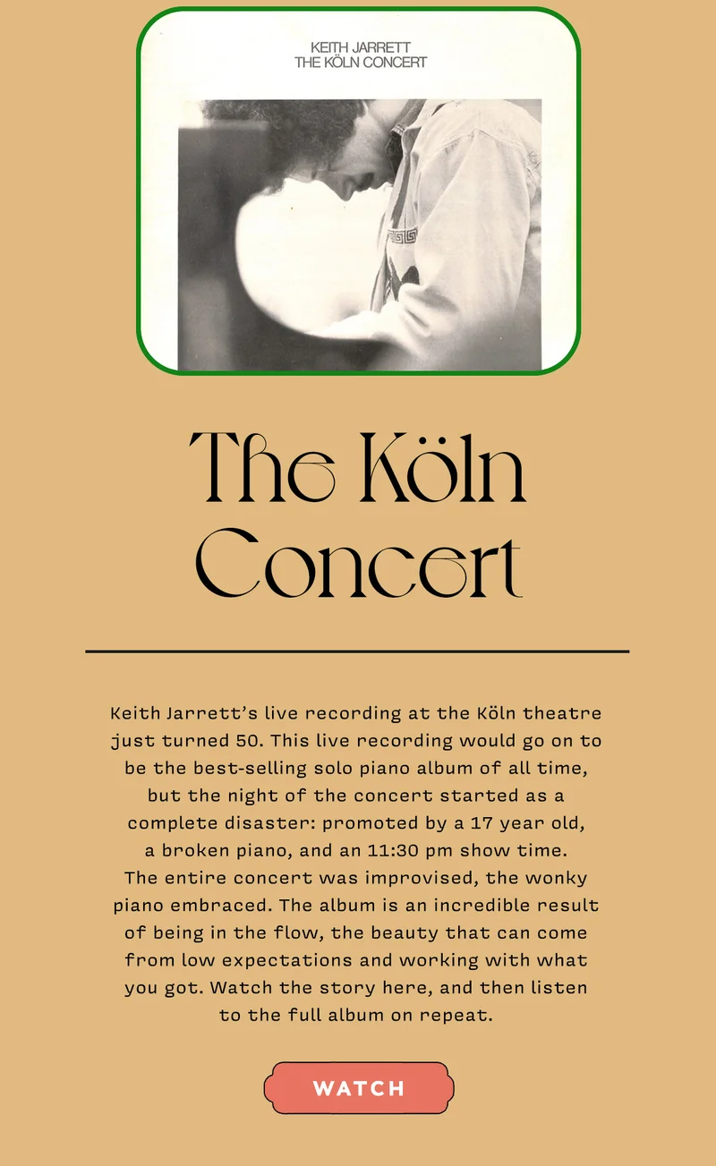 The Köln Concert   Keith Jarrett’s live recording at the Köln theatre just turned 50. This live recording would go on to be the best-selling solo piano album of all time, but the night of the concert started as a complete disaster: promoted by a 17 year old, a broken piano, and an 11:30 pm show time. The entire concert was improvised, the wonky piano embraced. The album is an incredible result of being in the flow, the beauty that can come from low expectations and working with what you got. Watch the story here, and then listen to the full album on repeat.   WATCH