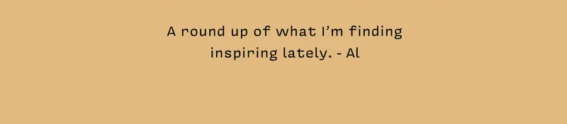 A round up of what I’m finding inspiring lately. - Al