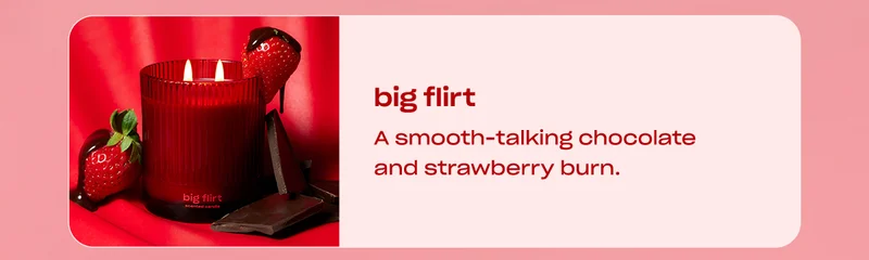 big flirt  A smooth-talking chocolate and strawberry burn.