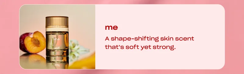 me  A shape-shifting skin scent that’s soft yet strong.