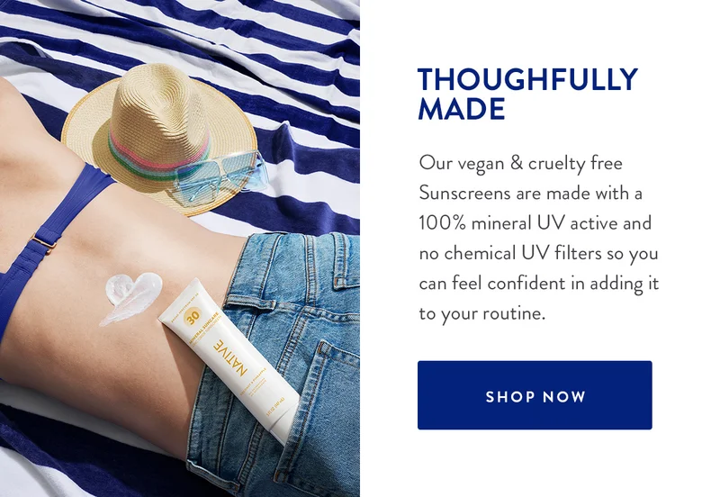 THOUGHTFULLY MADE | Our vegan & cruelty free Sunscreens are made with a 100% mineral UV active and no chemical UV filters so you can feel confident in adding it to your routine. | SHOP NOW