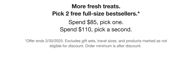 More fresh treats. Pick 2 free full-size bestsellers.* | Spend $85, pick one. Spend $110, pick a second. | *Offer ends 3/30/2025. Excludes gift sets, travel sizes, and products marked as not eligible for discount.