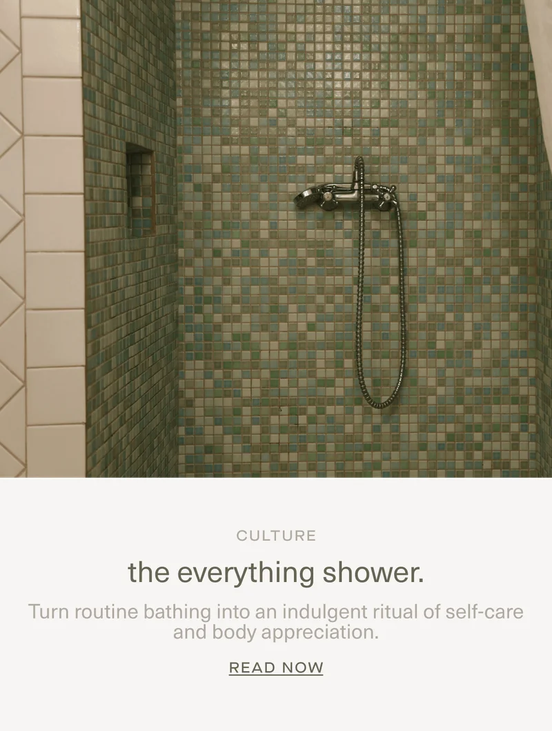CULTURE | the everything shower. | Turn routine bathing into an indulgent ritual of self-care and body appreciation. | Read Now