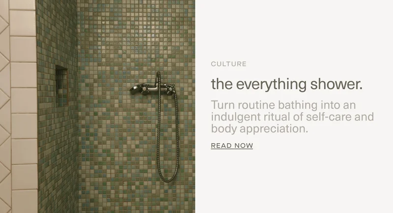 CULTURE | the everything shower. | Turn routine bathing into an indulgent ritual of self-care and body appreciation. | Read Now