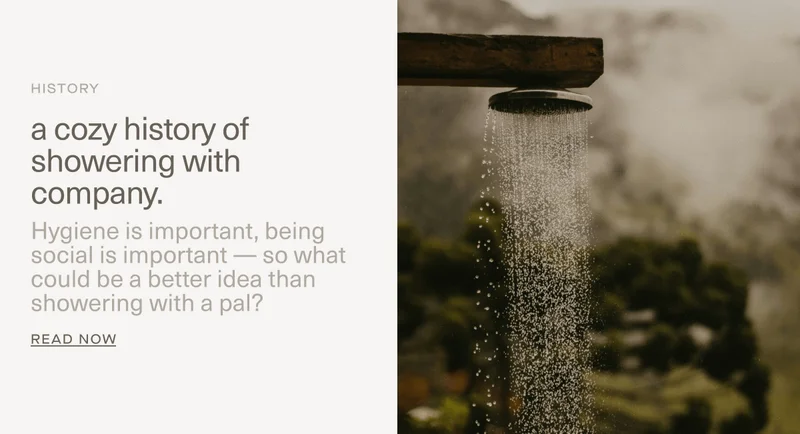 HISTORY | a cozy history of showering with company. | Hygiene is important, being social is important — so what could be a better idea than showering with a pal? | Read Now