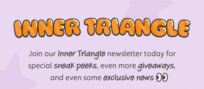 Join our Inner Triangle newsletter today for special sneak peeks, even more giveaways, and even some exclusive news 👀