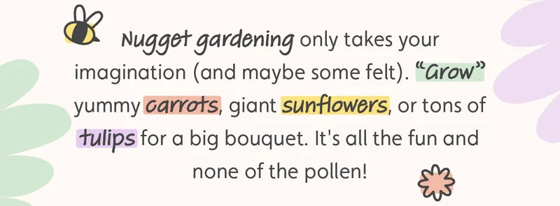 Nugget gardening only takes your imagination (and maybe some felt). “Grow” yummy carrots, giant sunflowers, or tons of tulips for a big bouquet. It's all the fun and none of the pollen!