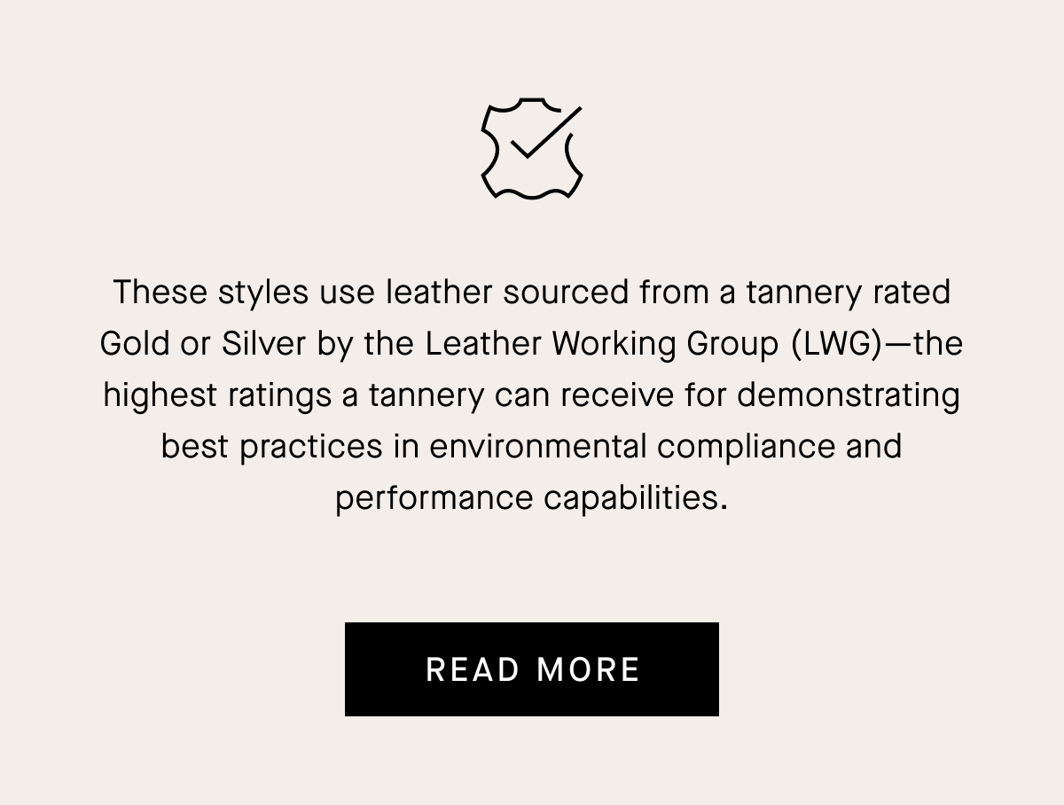 These styles use leather sourced from a tannery rated Gold or Silver by the Leather Working Group (LWG) —the highest ratings a tannery can receive for demonstrating best practices in environmental compliance and performance capabilities.READ MORE