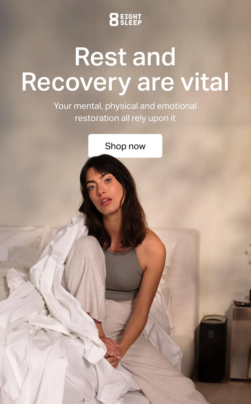 Eight Sleep - Rest and Recover are vital. Your mental, physical and emotional restoration all rely upon it.