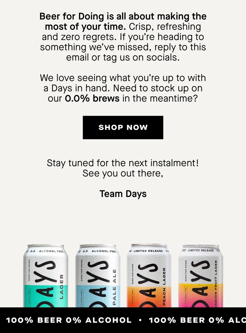Beer for Doing is all about making the most of your time. Crisp, refreshing and zero regrets. If you’re heading to something we’ve missed, reply to this email or tag us on socials. We love seeing what you’re up to with a Days in hand.  Need to stock up on our 0.0% brews in the meantime?