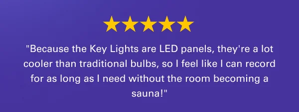 ''Because the Key Lights are LED panels, they're a lot cooler than traditional bulbs, so I feel like I can record for as long as I need without the room becoming a sauna!''
