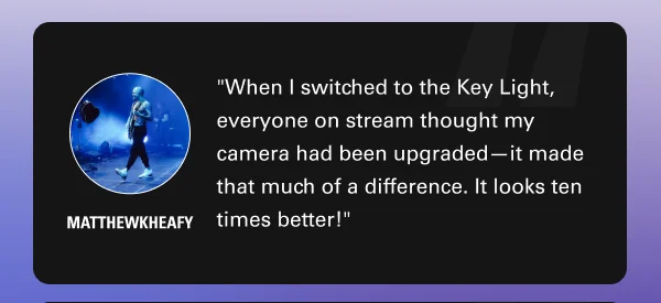 ''When I switched to the Key Light, everyone on stream thought my camera had been upgraded—it made that much of a difference. It looks ten times better!'' - Matthewkheafy