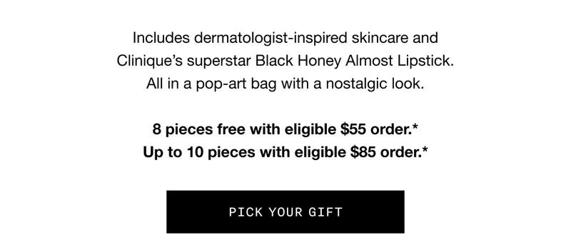 Includes dermatologist-inspired skincare and Clinique’s superstar Black Honey Almost Lipstick. All in a pop-art bag with a nostalgic look. 8 pieces free with eligible $55 order.* Up to 10 pieces with eligible $85 order.* | PICK YOUR GIFT