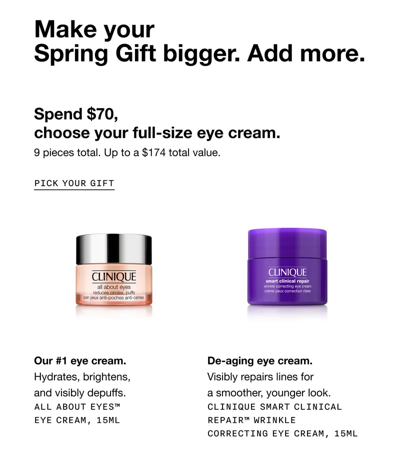 Make your Spring Gift&nbsp;bigger. Add more. Spend $70, choose your full-size eye cream. 9 pieces total. Up to a&nbsp;$174 total value.&nbsp;| PICK YOUR GIFT | Our #1 eye cream. Hydrates, brightens, and visibly depuffs. All About Eyes™ Eye Cream, 15ml | De-aging eye cream. Visibly repairs lines for a smoother, younger look. Clinique Smart Clinical Repair™ Wrinkle Correcting Eye Cream, 15ml
