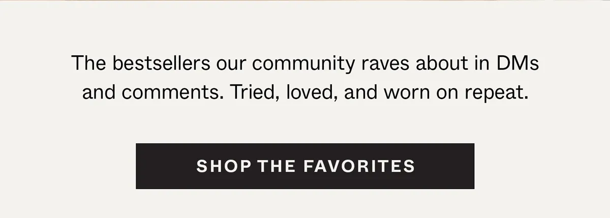 The bestsellers our community raves about in DMs and comments. Shop the Favorites