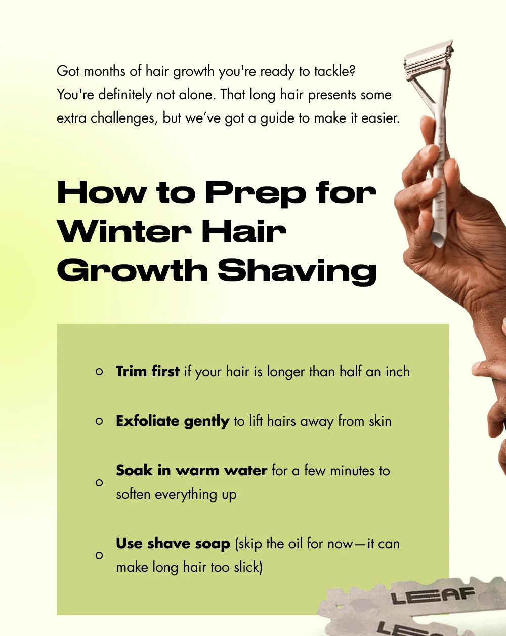 Got months of hair growth you're ready to tackle?  You're definitely not alone. That long hair presents some extra challenges, but we’ve got a guide to make it easier. How to Prep for Winter Hair Growth Shaving Trim first if your hair is longer than half an inch Exfoliate gently to lift hairs away from skin Soak in warm water for a few minutes to soften everything up Use shave soap (skip the oil for now—it can make long hair too slick)