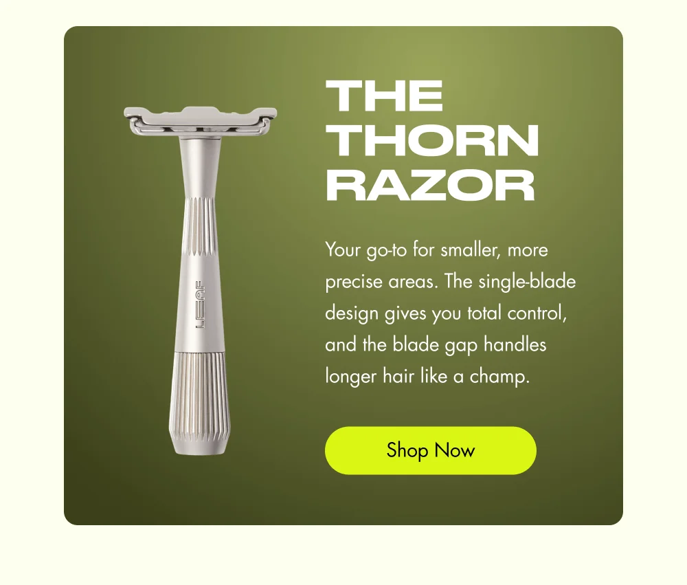 The Thorn Razor Your go-to for smaller, more precise areas. The single-blade design gives you total control, and the blade gap handles longer hair like a champ. Shop Now