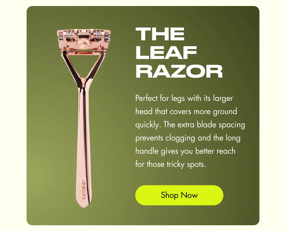 The Leaf Razor Perfect for legs with its larger head that covers more ground quickly. The extra blade spacing prevents clogging and the long handle gives you better reach for those tricky spots. Shop Now