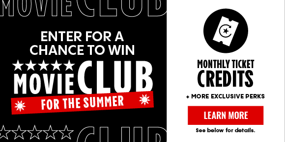 ENTER FOR A CHANCE TO WIN MOVIE CLUB FOR THE SUMMER | MONTHLY TICKET CREDITS | 20% OFF SNACKS | NO ONLINE TICKET FEES | + MORE EXCLUSIVE PERKS | LEARN MORE > ENTER FOR A CHANCE TO WIN MOVIE CLUB FOR THE SUMMER | MONTHLY TICKET CREDITS | 20% OFF SNACKS | NO ONLINE TICKET FEES | + MORE EXCLUSIVE PERKS | LEARN MORE >