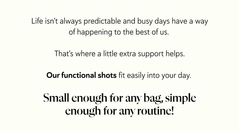 Life isn’t always predictable and busy days have a way of happening to the best of us.&nbsp;  That’s where a little extra support helps.  Our functional shots fit easily into your day.   Small enough for any bag, simple enough for any routine!