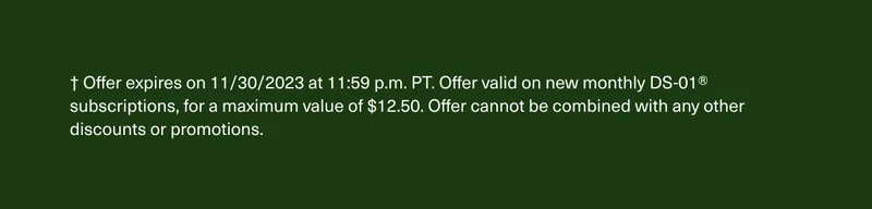 † Offer expires on 11/30/2023 at 11:59 p.m. PT. Offer valid on new monthly DS-01® subscriptions, for a maximum value of $12.50. Offer cannot be combined with any other discounts or promotions.