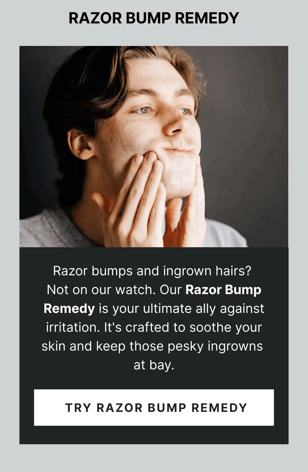 Razor Bump Remedy Razor bumps and ingrown hairs? Not on our watch. Our Razor Bump Remedy is your ultimate ally against irritation. It's crafted to soothe your skin and keep those pesky ingrowns at bay. [ Try Razor Bump Remedy ]