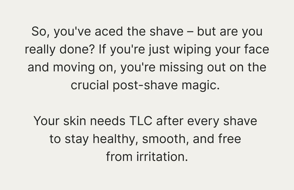 So, you've aced the shave – but are you really done? If you're just wiping your face and moving on, you're missing out on the crucial post-shave magic. Your skin needs TLC after every shave to stay healthy, smooth, and free from irritation.