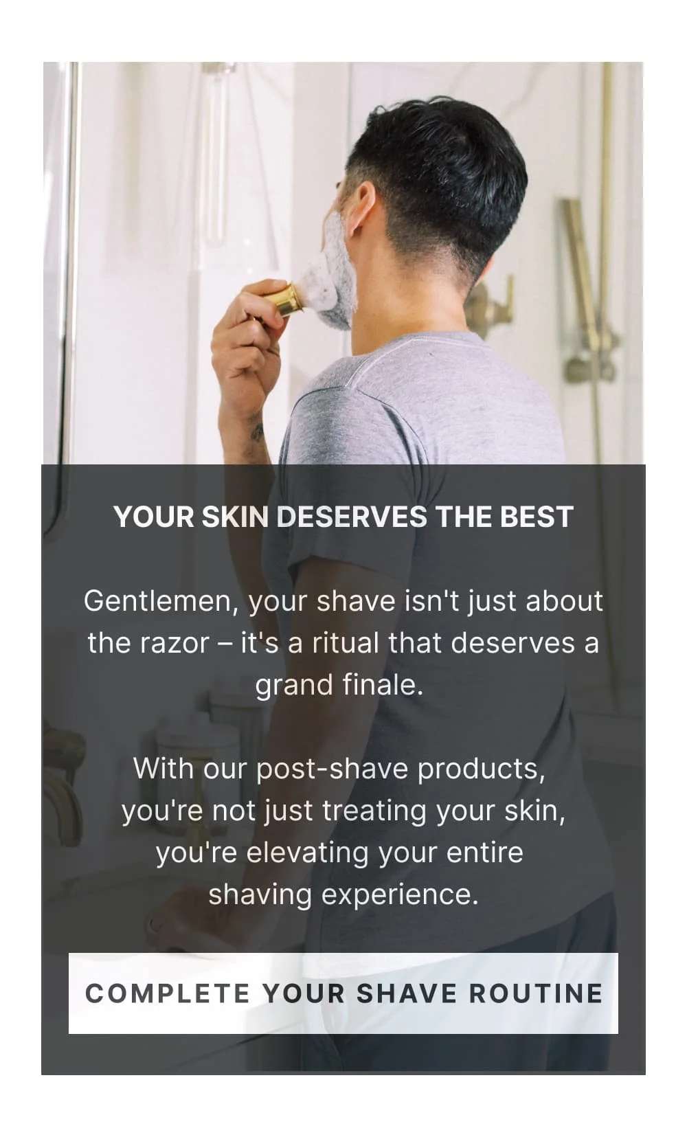 Your Skin Deserves the Best Gentlemen, your shave isn't just about the razor – it's a ritual that deserves a grand finale. With our post-shave products, you're not just treating your skin, you're elevating your entire shaving experience. [ Complete Your Shave Routine ]