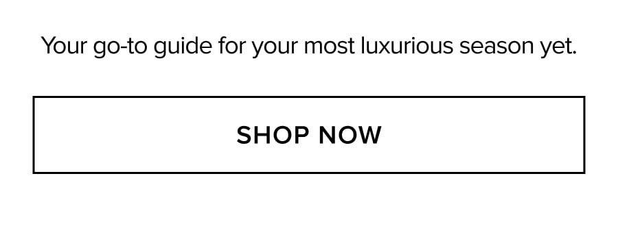 Your go-to guide for your most luxurious season yet. SHOP NOW