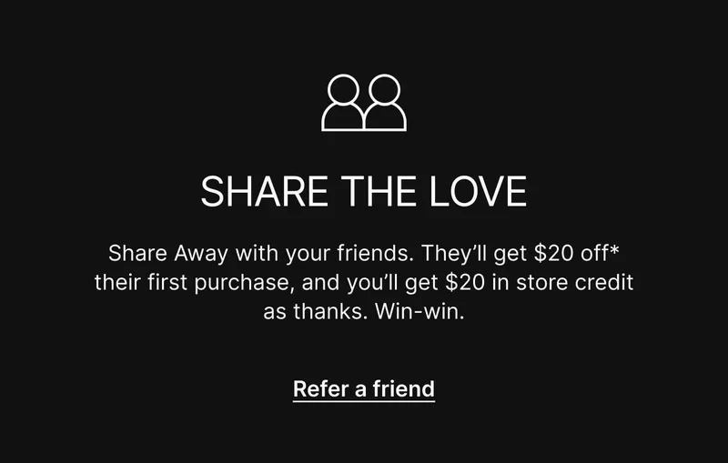 Share Away with your friends. They’ll get $20 off* their first purchase, and you’ll get $20 in store credit as thanks. Win-win. Refer a friend.