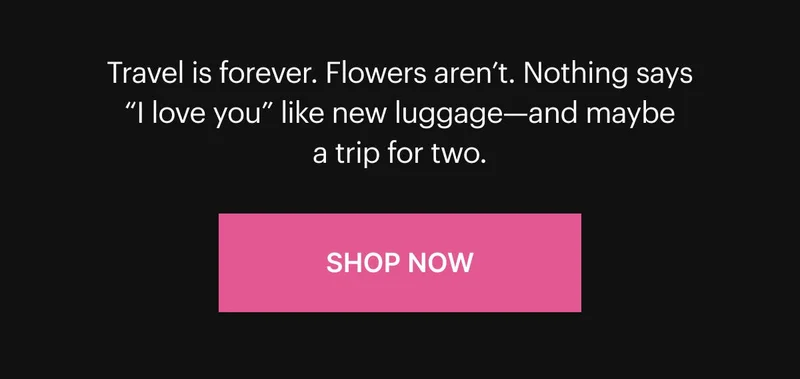 Travel is forever. Flowers aren’t. Nothing says “I love you” like new luggage—and maybe a trip for two. Shop Now
