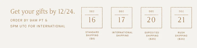 Get your gifts by 12/24. ORDER BY 9AM PT Dec 16 Standard Shipping ($8) Dec 17 International Shipping Dec 20 Expedited Shipping ($25) Dec 21 Rush Shipping ($35)