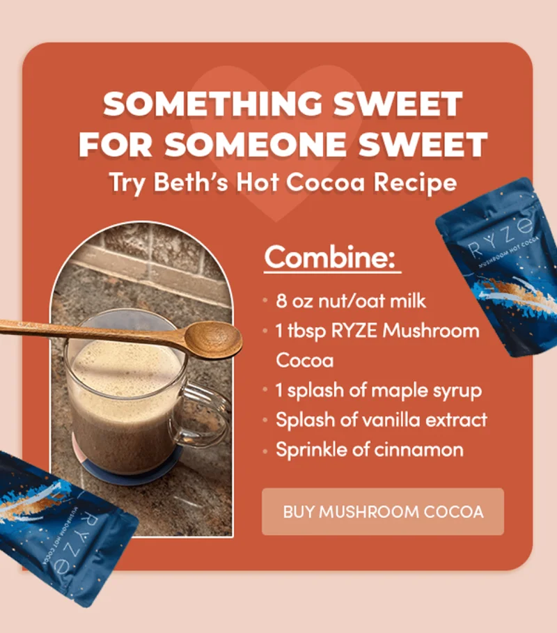 something sweet for someone sweet | try beth's hot cocoa recipe | combine: 8 oz nut/oat milk, 1 tbsp ryze mushroom cocoa, 1 splash of maple syrup, splash of vanilla extract, sprinkle of cinnamon | buy mushroom cocoa