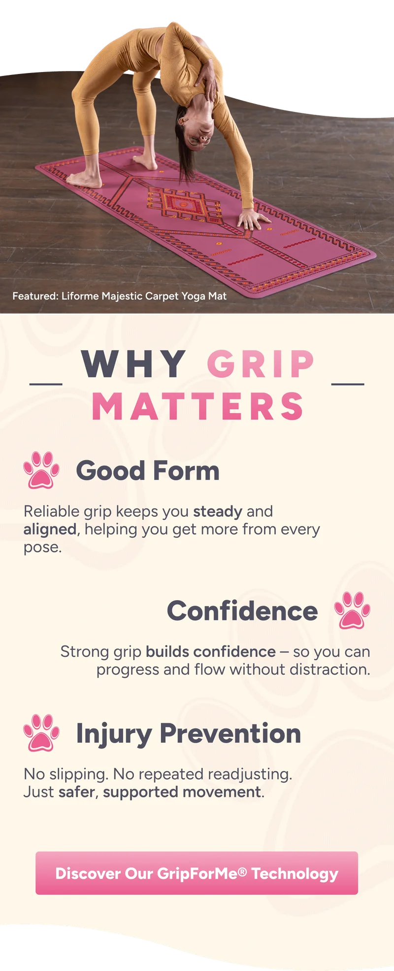 Featured: Liforme Majestic Carpet Yoga Mat. Why grip matters. Good Form – Reliable grip keeps you steady and aligned, helping you get more from every pose. Confidence – Strong grip builds confidence – so you can progress and flow without distraction. Injury Prevention – No slipping. No repeated readjusting. Just safer, supported movement.  Discover Our GripForMe® Technology