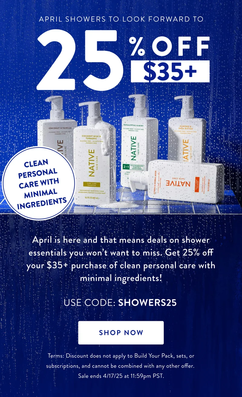 CLEAN PERSONAL CARE WITH MINIMAL INGREDIENTS | APRIL SHOWERS TO LOOK FORWARD TO 25 % OFF | $35+ | April is here and that means deals on shower essentials you won't want to miss. Get 25% off your $35+ purchase of clean personal care with minimal ingredients! USE CODE: SHOWERS25 | SHOP NOW | Terms: Discount does not apply to Build Your Pack, sets, or subscriptions, and cannot be combined with any other offer. Sale ends 4/17/25 at 11:59pm PST.