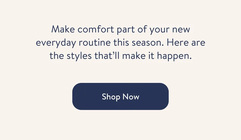 Make comfort part of your new everyday routine this season. Here are the styles that'll make it happen. Shop now.