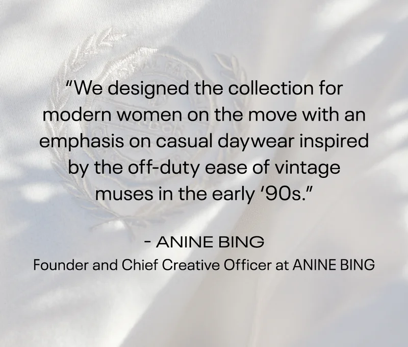 “We designed the collection for modern women on the move with an emphasis on casual daywear inspired by the off-duty ease of vintage muses in the early ‘90s.” | - ANINE BING, Founder and Chief Creative Officer at ANINE BING